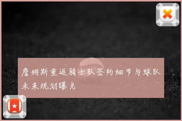 詹姆斯重返骑士队签约细节与球队未来规划曝光