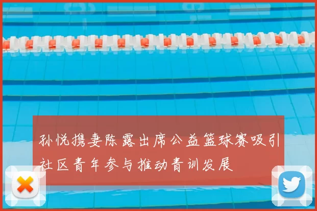 孙悦携妻陈露出席公益篮球赛吸引社区青年参与推动青训发展