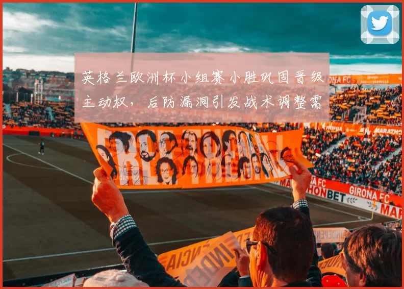 英格兰欧洲杯小组赛小胜巩固晋级主动权，后防漏洞引发战术调整需求