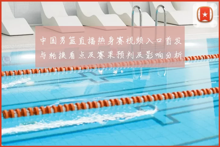 中国男篮直播热身赛视频入口首发与轮换看点及赛果预判及影响分析