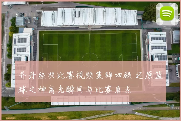 乔丹经典比赛视频集锦回顾 还原篮球之神高光瞬间与比赛看点