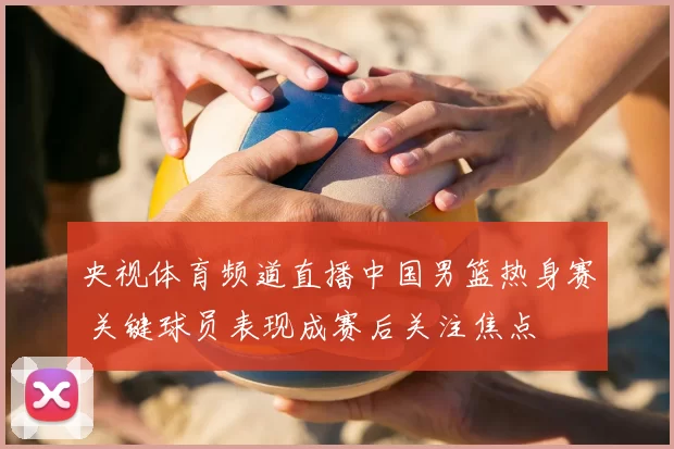 央视体育频道直播中国男篮热身赛 关键球员表现成赛后关注焦点