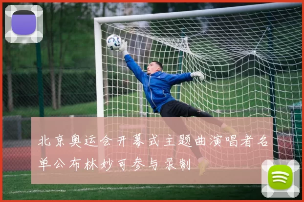 北京奥运会开幕式主题曲演唱者名单公布林妙可参与录制
