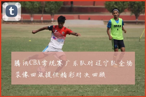 腾讯CBA常规赛广东队对辽宁队全场录像回放提供精彩对决回顾