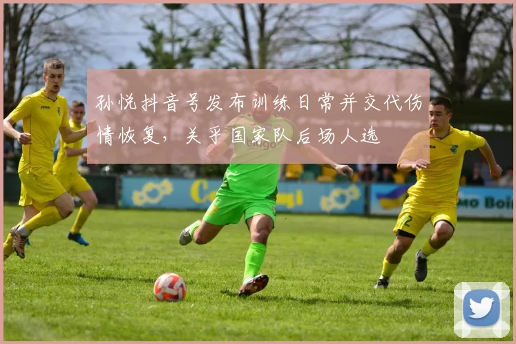 孙悦抖音号发布训练日常并交代伤情恢复,关乎国家队后场人选