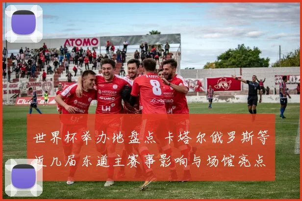 世界杯举办地盘点 卡塔尔俄罗斯等近几届东道主赛事影响与场馆亮点解析
