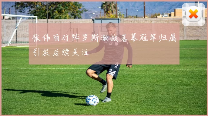 张伟丽对阵罗斯激战落幕冠军归属引发后续关注