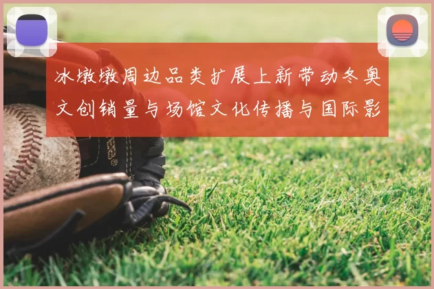 冰墩墩周边品类扩展上新带动冬奥文创销量与场馆文化传播与国际影响力