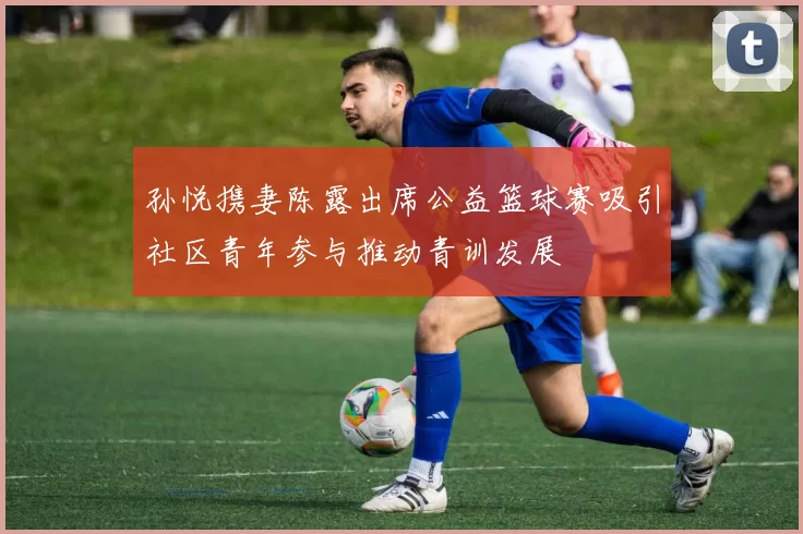 孙悦携妻陈露出席公益篮球赛吸引社区青年参与推动青训发展