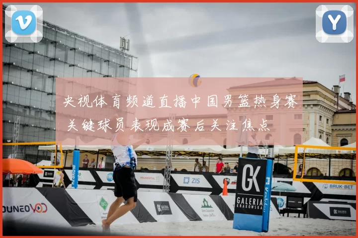 央视体育频道直播中国男篮热身赛 关键球员表现成赛后关注焦点