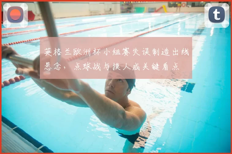 英格兰欧洲杯小组赛失误制造出线悬念，点球战与换人成关键看点