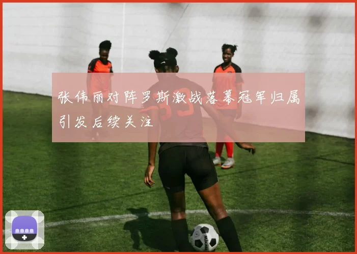 张伟丽对阵罗斯激战落幕冠军归属引发后续关注