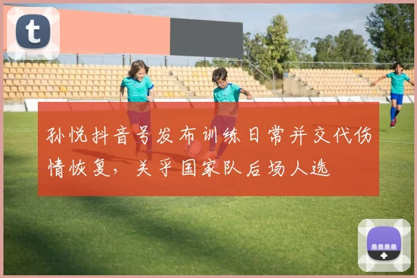 孙悦抖音号发布训练日常并交代伤情恢复,关乎国家队后场人选