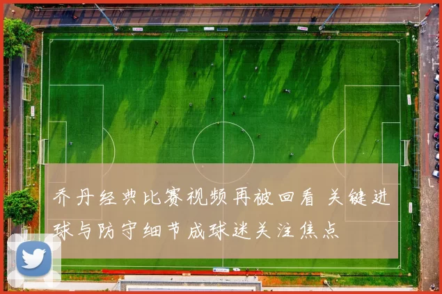乔丹经典比赛视频再被回看 关键进球与防守细节成球迷关注焦点