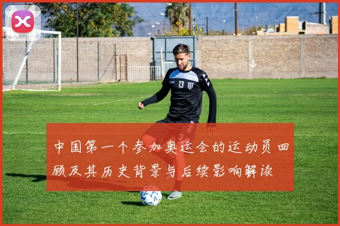 中国第一个参加奥运会的运动员回顾及其历史背景与后续影响解读