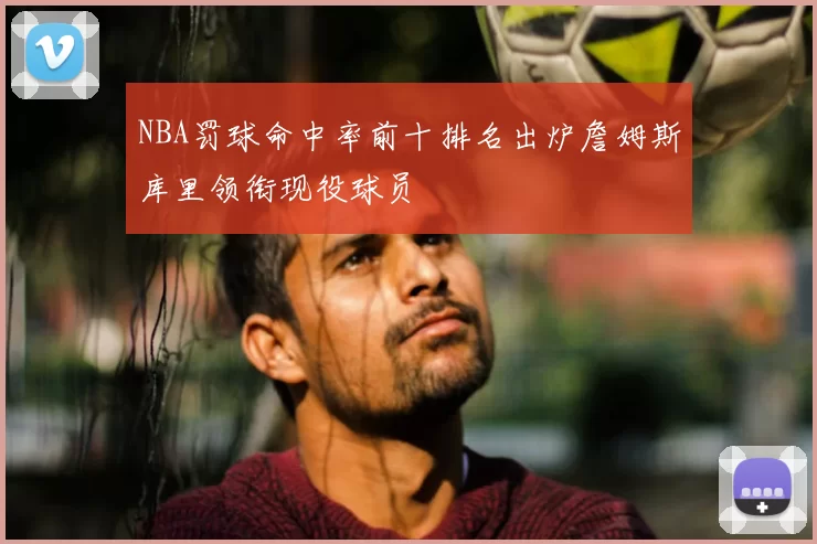 NBA罚球命中率前十排名出炉詹姆斯库里领衔现役球员
