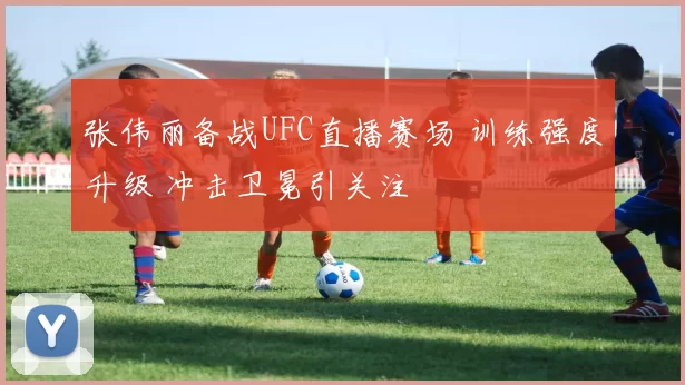 张伟丽备战UFC直播赛场 训练强度升级 冲击卫冕引关注