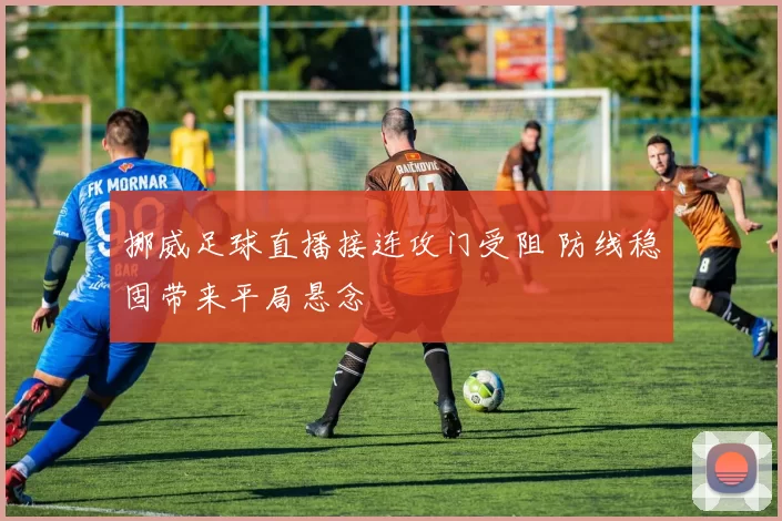 挪威足球直播接连攻门受阻 防线稳固带来平局悬念