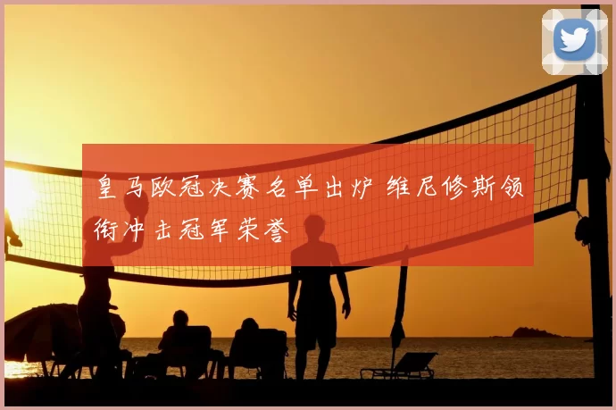 皇马欧冠决赛名单出炉 维尼修斯领衔冲击冠军荣誉