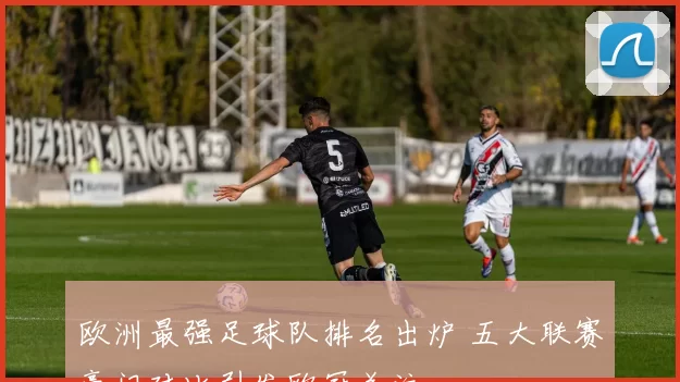 欧洲最强足球队排名出炉 五大联赛豪门对比引发欧冠关注