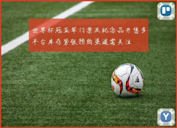 世界杯冠亚军门票及纪念品开售多平台库存紧张预购渠道需关注