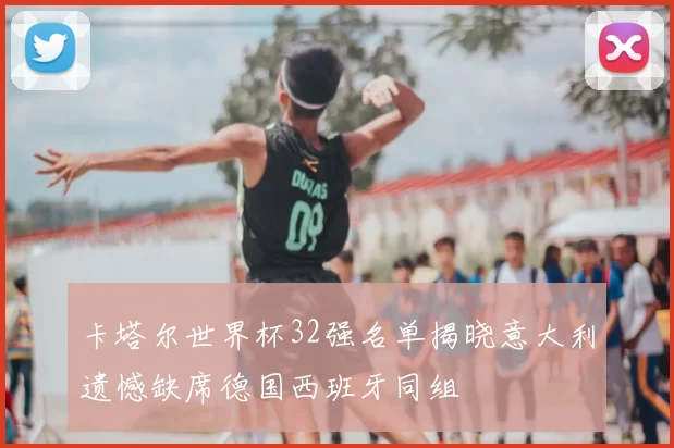 卡塔尔世界杯32强名单揭晓意大利遗憾缺席德国西班牙同组