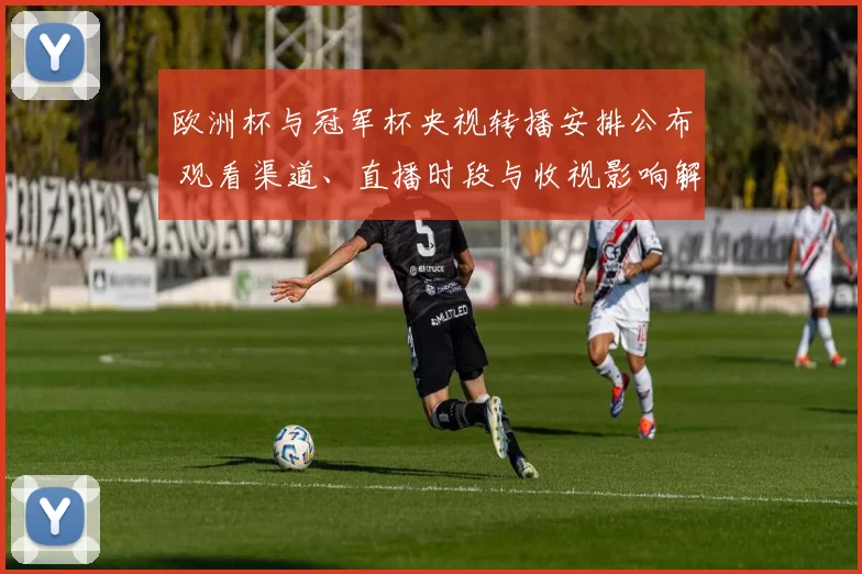 欧洲杯与冠军杯央视转播安排公布 观看渠道、直播时段与收视影响解读