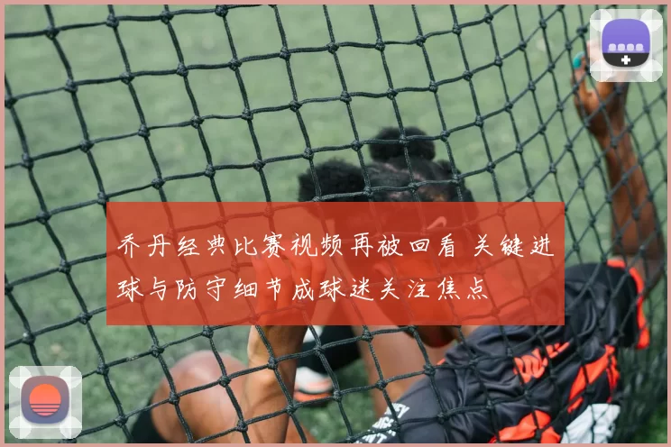 乔丹经典比赛视频再被回看 关键进球与防守细节成球迷关注焦点