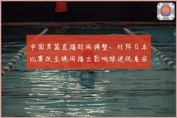 中国男篮直播时间调整，对阵日本比赛改至晚间播出影响球迷观看安排