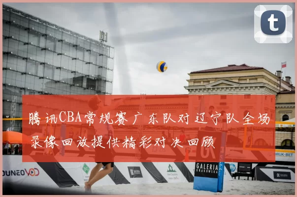 腾讯CBA常规赛广东队对辽宁队全场录像回放提供精彩对决回顾