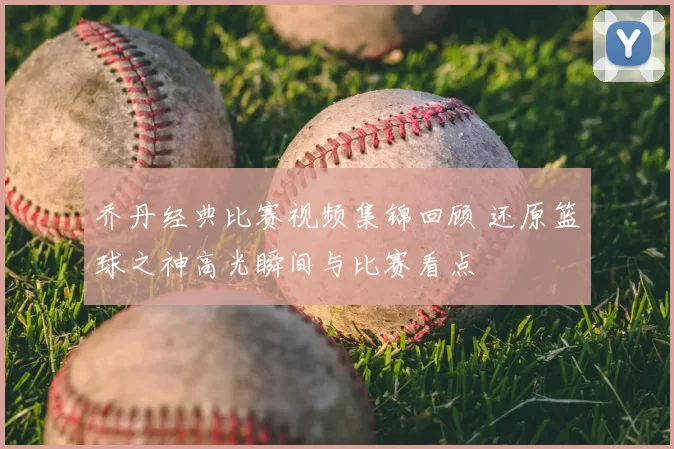 乔丹经典比赛视频集锦回顾 还原篮球之神高光瞬间与比赛看点