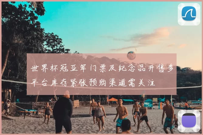 世界杯冠亚军门票及纪念品开售多平台库存紧张预购渠道需关注