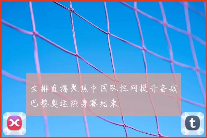 女排直播聚焦中国队拦网提升备战巴黎奥运热身赛结束