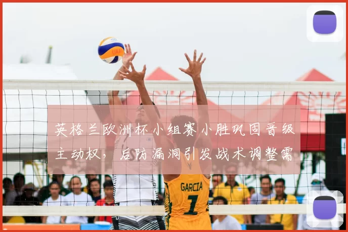 英格兰欧洲杯小组赛小胜巩固晋级主动权，后防漏洞引发战术调整需求