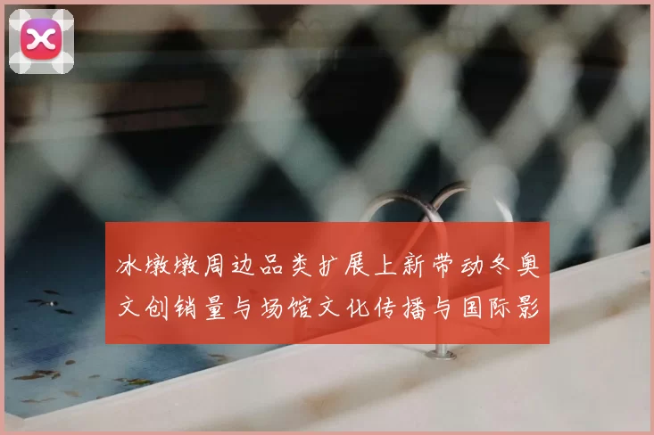 冰墩墩周边品类扩展上新带动冬奥文创销量与场馆文化传播与国际影响力