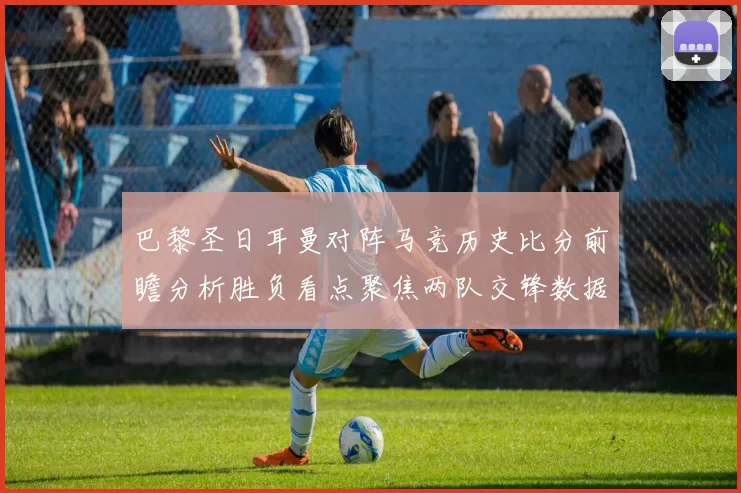 巴黎圣日耳曼对阵马竞历史比分前瞻分析胜负看点聚焦两队交锋数据