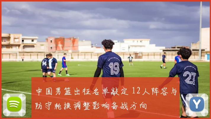 中国男篮出征名单敲定 12人阵容与防守轮换调整影响备战方向