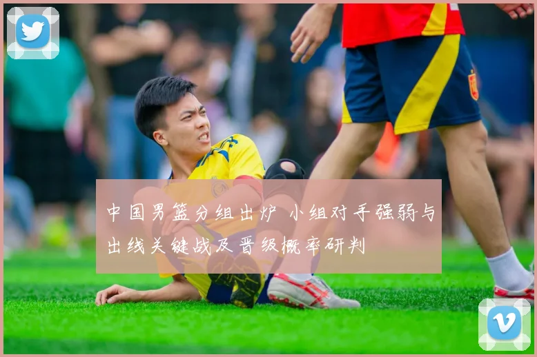 中国男篮分组出炉 小组对手强弱与出线关键战及晋级概率研判