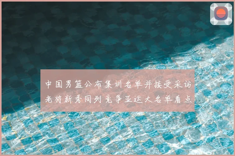 中国男篮公布集训名单并接受采访老将新秀同列竞争亚运大名单看点