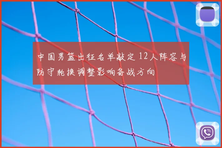 中国男篮出征名单敲定 12人阵容与防守轮换调整影响备战方向