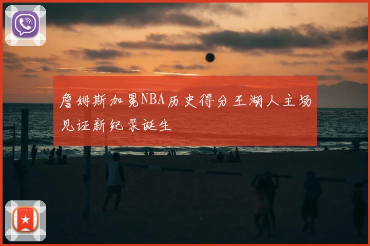 詹姆斯加冕NBA历史得分王湖人主场见证新纪录诞生