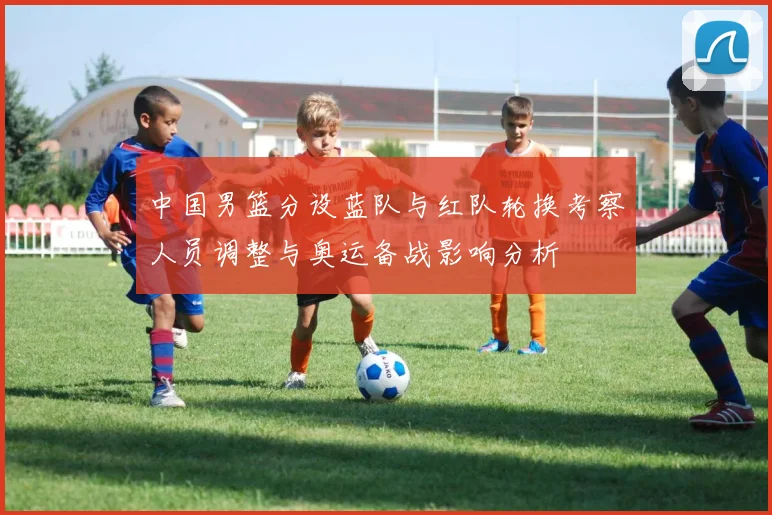 中国男篮分设蓝队与红队轮换考察人员调整与奥运备战影响分析