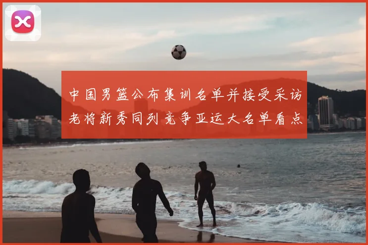 中国男篮公布集训名单并接受采访老将新秀同列竞争亚运大名单看点