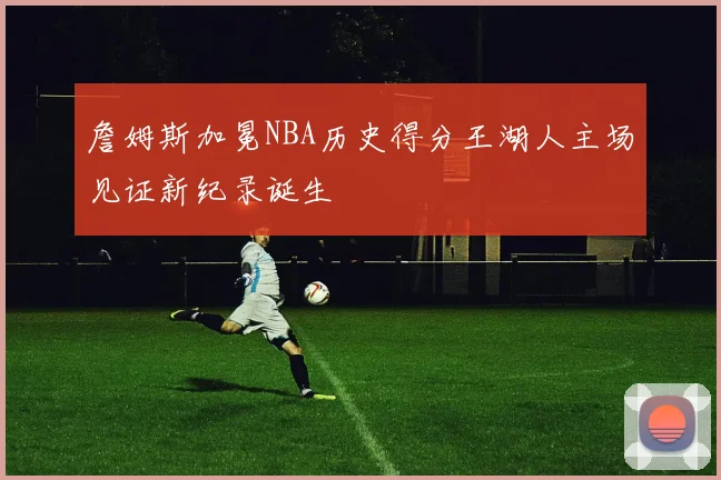 詹姆斯加冕NBA历史得分王湖人主场见证新纪录诞生