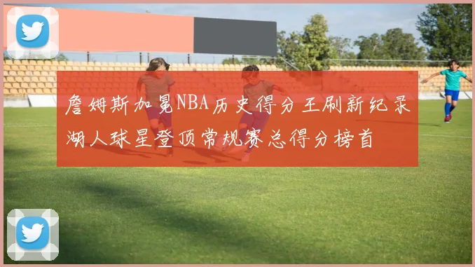 詹姆斯加冕NBA历史得分王刷新纪录湖人球星登顶常规赛总得分榜首
