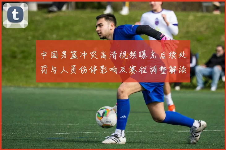 中国男篮冲突高清视频曝光后续处罚与人员伤停影响及赛程调整解读