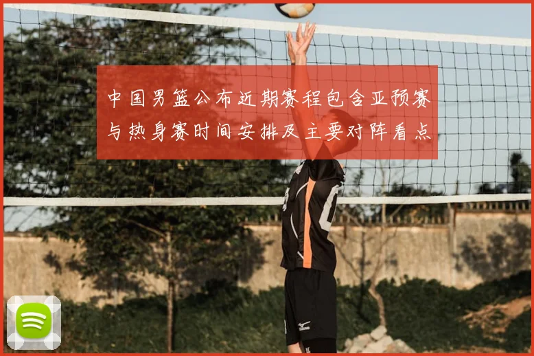 中国男篮公布近期赛程包含亚预赛与热身赛时间安排及主要对阵看点
