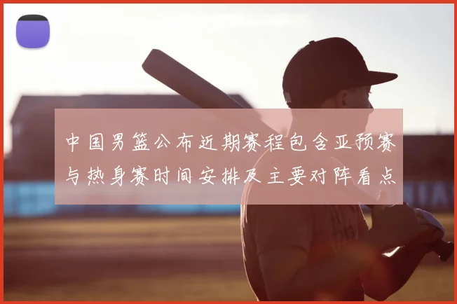 中国男篮公布近期赛程包含亚预赛与热身赛时间安排及主要对阵看点