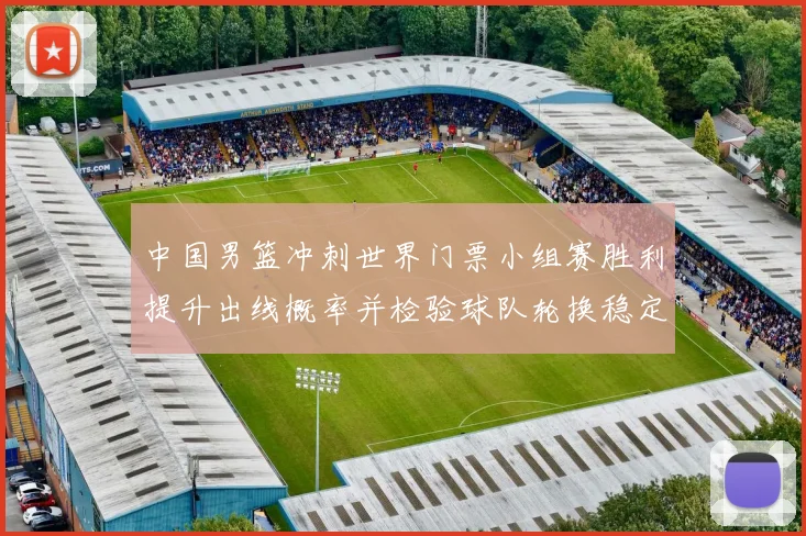 中国男篮冲刺世界门票小组赛胜利提升出线概率并检验球队轮换稳定性