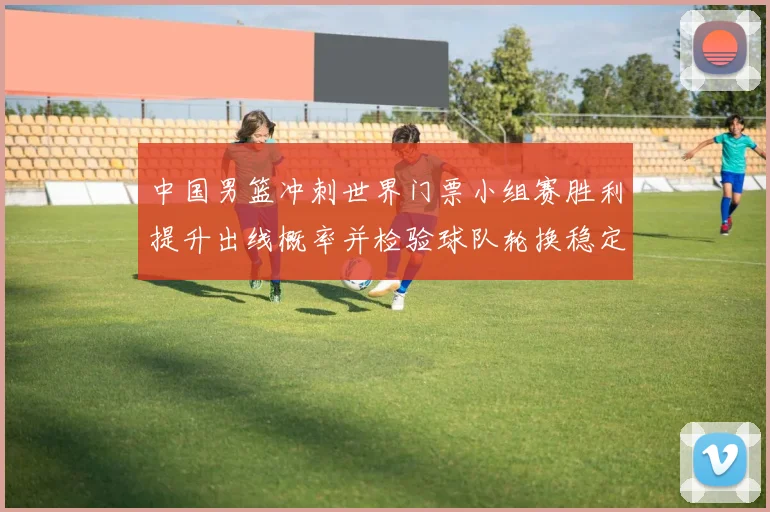 中国男篮冲刺世界门票小组赛胜利提升出线概率并检验球队轮换稳定性